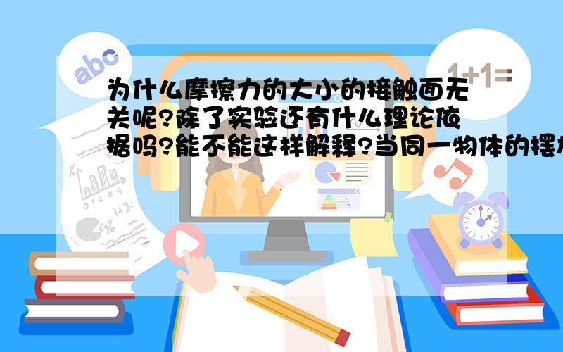 为什么摩擦力的大小的接触面无关呢?除了实验还有什么理论依据吗?能不能这样解释?当同一物体的摆放不同时(如长方体),接触表面一样,但面积不一样,造成压强的不同.面积越大,压强越小,每