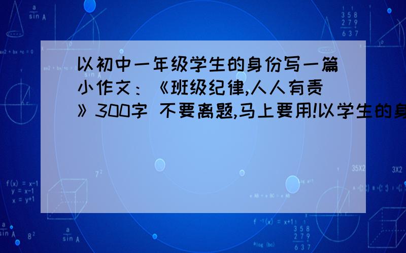 以初中一年级学生的身份写一篇小作文：《班级纪律,人人有责》300字 不要离题,马上要用!以学生的身份,学生!写一篇带有自己反思的话语,而不是写去领导别人的