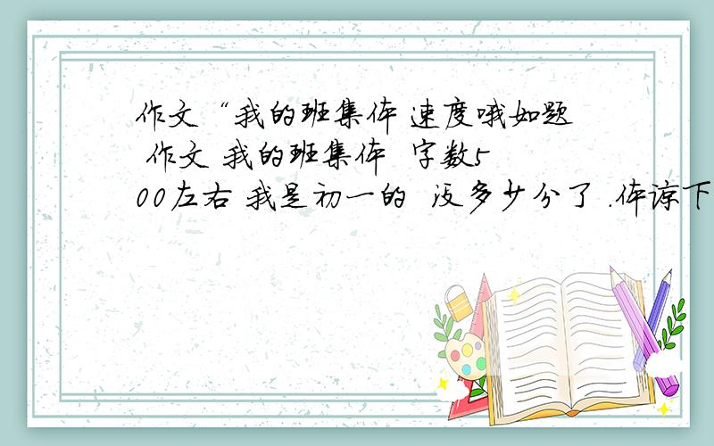 作文“我的班集体 速度哦如题 作文 我的班集体  字数500左右 我是初一的  没多少分了 .体谅下不要说参加什么运动会啊 什么的 不需要 乱回答的去死啊 讨厌