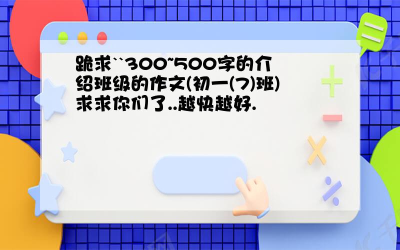 跪求``300~500字的介绍班级的作文(初一(7)班)求求你们了..越快越好.