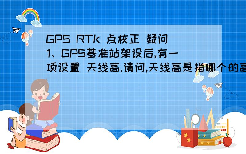 GPS RTK 点校正 疑问1、GPS基准站架设后,有一项设置 天线高,请问,天线高是指哪个的高度?2、点校正问题：比如今天使用3个已知点做了点校正,计算后并保存了.第二天我使用同一个工程文件继续