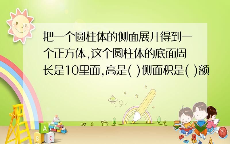 把一个圆柱体的侧面展开得到一个正方体,这个圆柱体的底面周长是10里面,高是( )侧面积是( )额