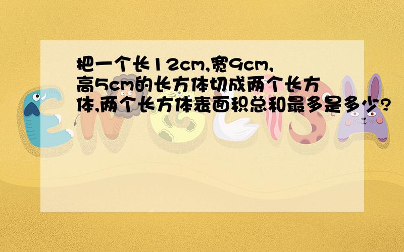 把一个长12cm,宽9cm,高5cm的长方体切成两个长方体,两个长方体表面积总和最多是多少?