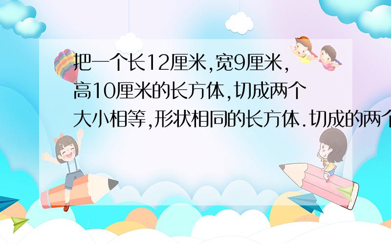 把一个长12厘米,宽9厘米,高10厘米的长方体,切成两个大小相等,形状相同的长方体.切成的两个长方体 的表面积之和最大是多少平方厘米?最小是多少平方厘米?最好是已经做过的,而且答案是对