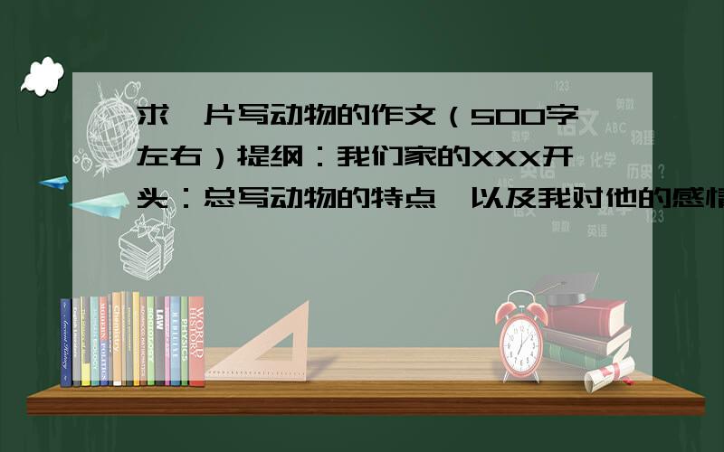 求一片写动物的作文（500字左右）提纲：我们家的XXX开头：总写动物的特点,以及我对他的感情1.写动物美丽的外貌2.写动物的生活习性主体：3.写动物的及逗人喜欢的特点结尾：再次写我对它