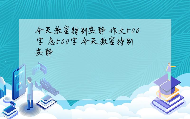 今天教室特别安静 作文500字 急500字 今天教室特别安静