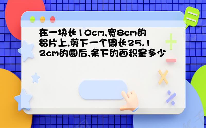 在一块长10cm,宽8cm的铝片上,剪下一个周长25.12cm的圆后,余下的面积是多少