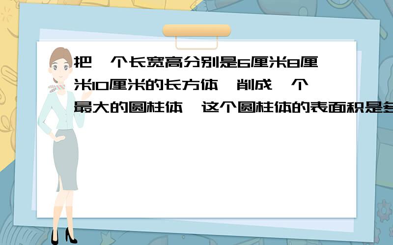 把一个长宽高分别是6厘米8厘米10厘米的长方体,削成一个最大的圆柱体,这个圆柱体的表面积是多少,体积是多少,体积是多少 三种,画图,求到几派就行.