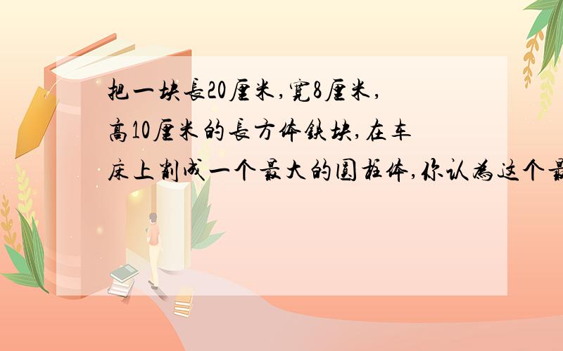 把一块长20厘米,宽8厘米,高10厘米的长方体铁块,在车床上削成一个最大的圆柱体,你认为这个最大圆柱体的体积是多少?削去的部分的体积是多少?