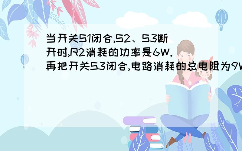 当开关S1闭合,S2、S3断开时,R2消耗的功率是6W.再把开关S3闭合,电路消耗的总电阻为9W,电流表读数增加里0.5A1、求电源电压2、求S1 S3断开,S2闭合时,电路消耗的总电阻