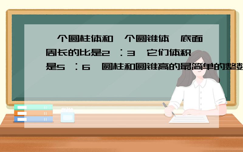 一个圆柱体和一个圆锥体,底面周长的比是2 ：3,它们体积是5 ：6,圆柱和圆锥高的最简单的整数比是（ ）