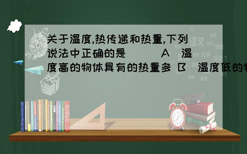 关于温度,热传递和热量,下列说法中正确的是 ( )A．温度高的物体具有的热量多 B．温度低的物体含有的热量少 C．热量总是从温度高的物体传递给温度低的物体 D．热总是从热量多的物体传递