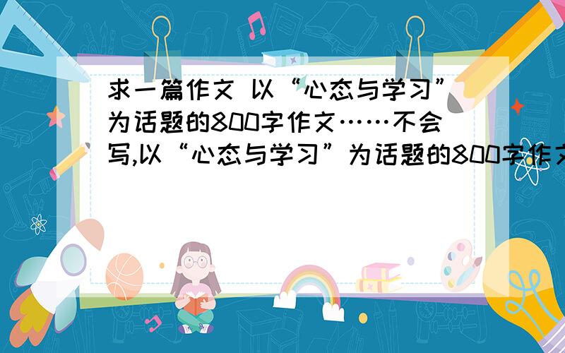 求一篇作文 以“心态与学习”为话题的800字作文……不会写,以“心态与学习”为话题的800字作文……不会写,有范文或 有写过的更好,各位福泽深厚,那阵阵是极好的…………小女子在此多谢