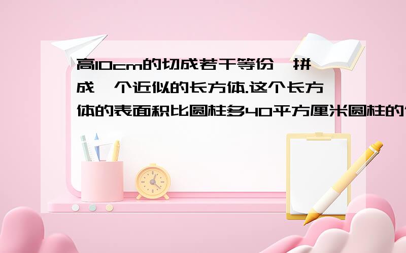 高10cm的切成若干等份,拼成一个近似的长方体.这个长方体的表面积比圆柱多40平方厘米圆柱的体积是（