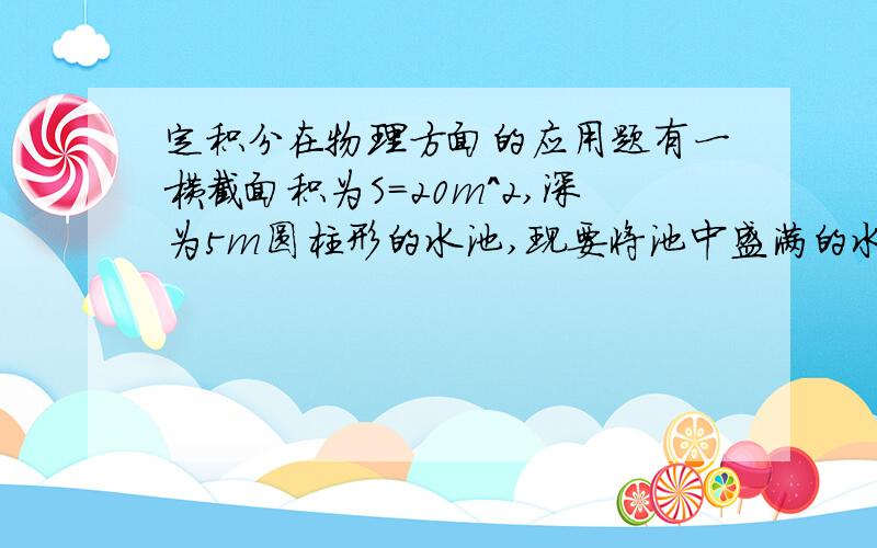 定积分在物理方面的应用题有一横截面积为S=20m^2,深为5m圆柱形的水池,现要将池中盛满的水全部抽到高为10m的水落塔顶上去,需要作多少功?答案是12.25乘以10^6（J）