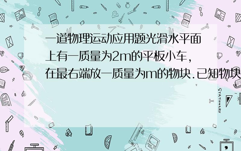 一道物理运动应用题光滑水平面上有一质量为2m的平板小车,在最右端放一质量为m的物块.已知物块与车面上AC和BC段摩擦力因数为μ1和μ2.现对平板施一水平向右的恒力后,物块滑到C点时,车速为