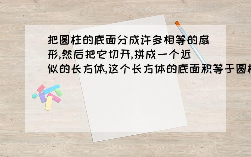 把圆柱的底面分成许多相等的扇形,然后把它切开,拼成一个近似的长方体,这个长方体的底面积等于圆柱的（因为长方体体积等于底面积乘高,所以圆柱的体积也等于（）长方体的高就是圆柱的