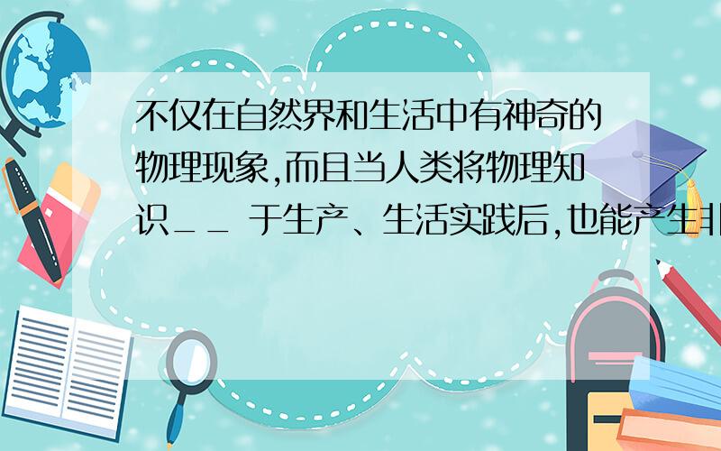 不仅在自然界和生活中有神奇的物理现象,而且当人类将物理知识__ 于生产、生活实践后,也能产生非凡的神奇空格里填什么快