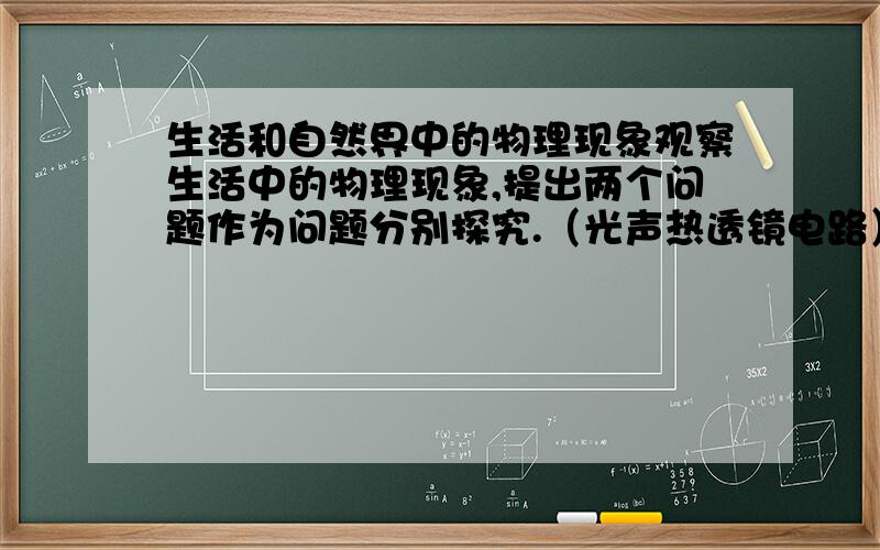 生活和自然界中的物理现象观察生活中的物理现象,提出两个问题作为问题分别探究.（光声热透镜电路）（步骤为：猜想与假设,设计实验,进行试验,分析与论证,评估,交流）意思差不多就行,