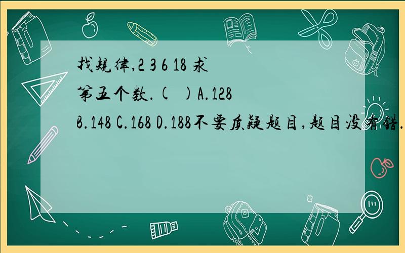 找规律,2 3 6 18 求第五个数.( )A.128 B.148 C.168 D.188不要质疑题目,题目没有错.如题是某校自招题,没有那么简单的。如果是108,就太弱智了,