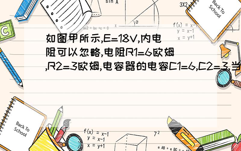 如图甲所示,E=18V,内电阻可以忽略,电阻R1=6欧姆,R2=3欧姆,电容器的电容C1=6,C2=3,当开关S断开时,如图甲所示，E=18V，内电阻可以忽略，电阻R1=6欧姆，R2=3欧姆，电容器的电容C1=6，C2=3，当开关S断开