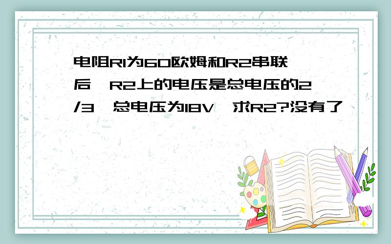 电阻R1为60欧姆和R2串联后,R2上的电压是总电压的2/3,总电压为18V,求R2?没有了