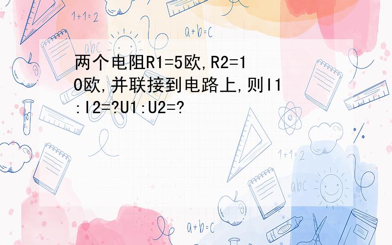 两个电阻R1=5欧,R2=10欧,并联接到电路上,则I1:I2=?U1:U2=?