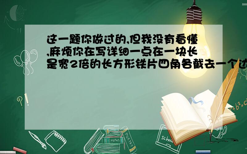 这一题你做过的,但我没有看懂,麻烦你在写详细一点在一块长是宽2倍的长方形铁片四角各截去一个边长是10cm的正方形,然后把四边折起来,做成一个无盖的盒子,已知它的容积是4立方分米,求出