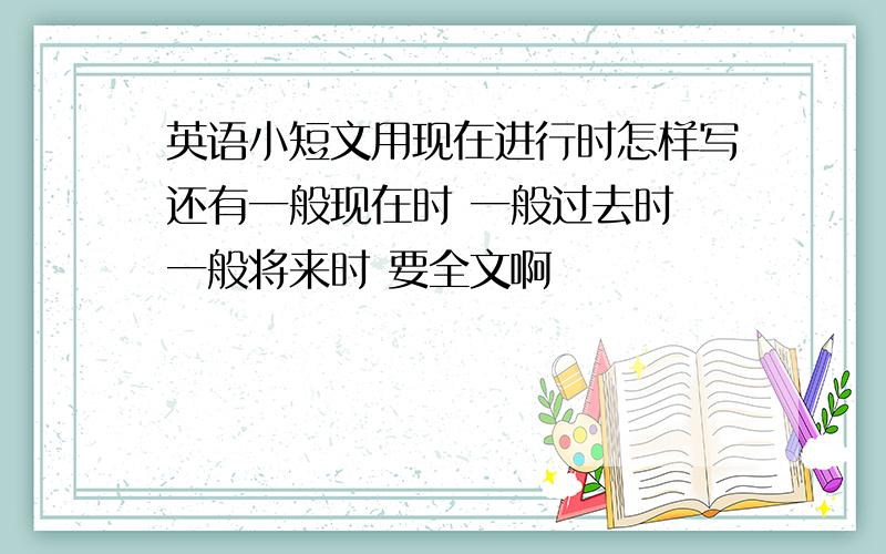 英语小短文用现在进行时怎样写还有一般现在时 一般过去时 一般将来时 要全文啊