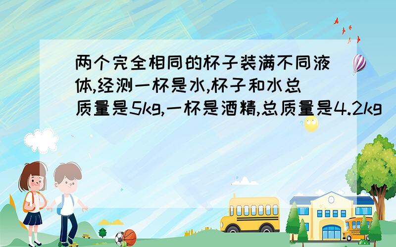 两个完全相同的杯子装满不同液体,经测一杯是水,杯子和水总质量是5kg,一杯是酒精,总质量是4.2kg（酒精密度0.8×10的3次方kg/立方米）,求杯子的质量