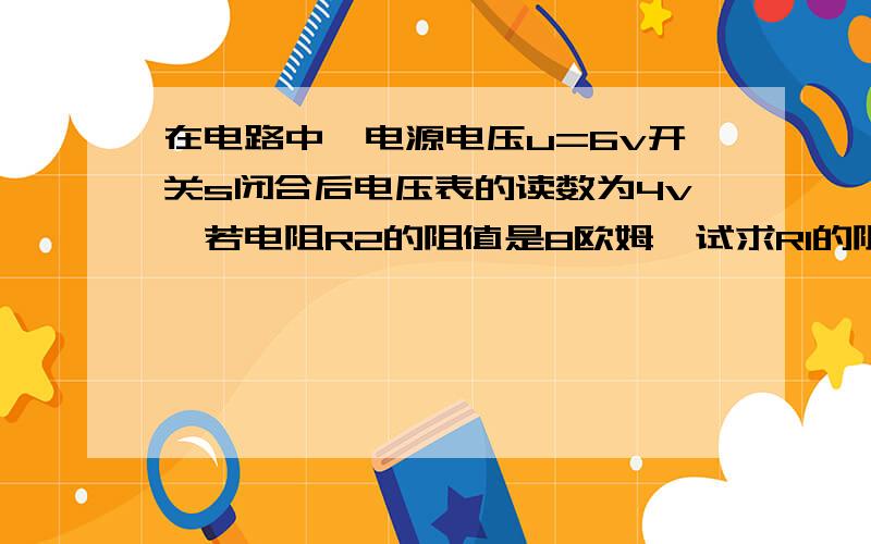 在电路中,电源电压u=6v开关s闭合后电压表的读数为4v,若电阻R2的阻值是8欧姆,试求R1的阻值