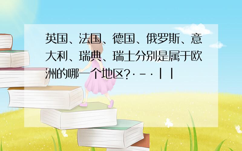 英国、法国、德国、俄罗斯、意大利、瑞典、瑞士分别是属于欧洲的哪一个地区?·-·||