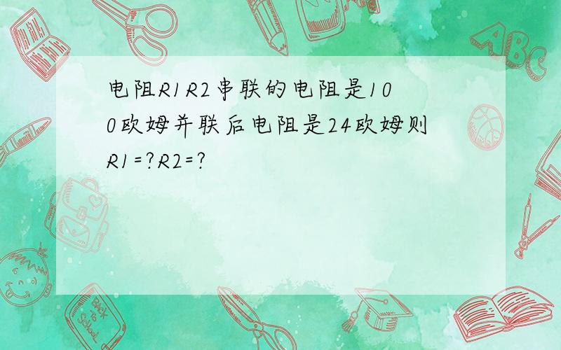 电阻R1R2串联的电阻是100欧姆并联后电阻是24欧姆则R1=?R2=?