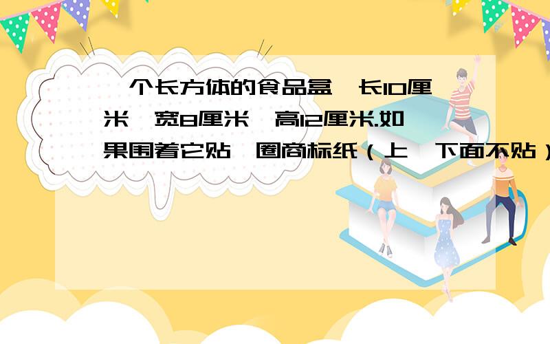 一个长方体的食品盒,长10厘米,宽8厘米,高12厘米.如果围着它贴一圈商标纸（上、下面不贴）这张商标纸的面积至少需要多少平方厘米?