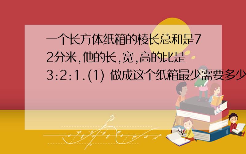 一个长方体纸箱的棱长总和是72分米,他的长,宽,高的比是3:2:1.(1) 做成这个纸箱最少需要多少平方分米的硬纸板?（2） 这个纸箱的体积是多少立方分米、?