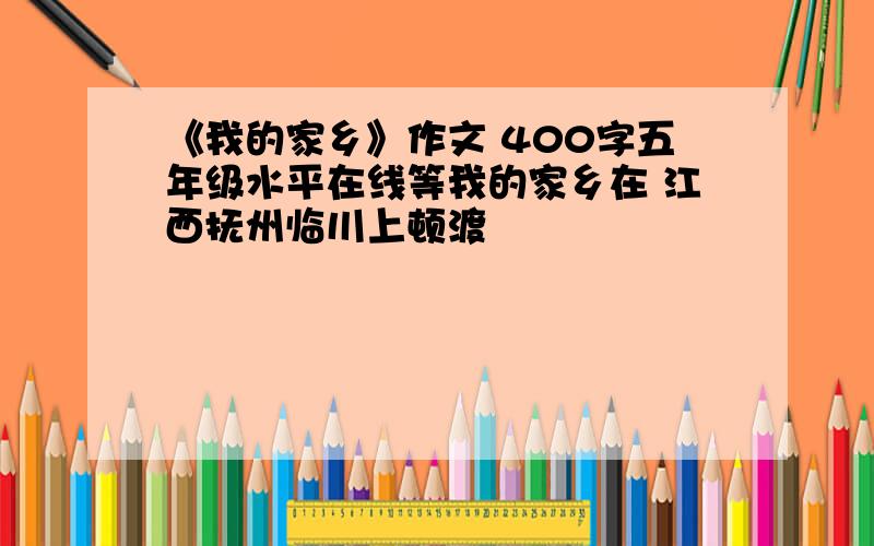 《我的家乡》作文 400字五年级水平在线等我的家乡在 江西抚州临川上顿渡