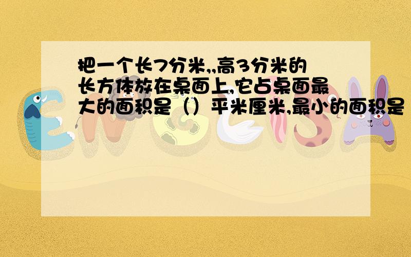 把一个长7分米,,高3分米的长方体放在桌面上,它占桌面最大的面积是（）平米厘米,最小的面积是