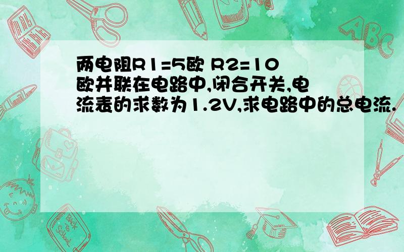 两电阻R1=5欧 R2=10欧并联在电路中,闭合开关,电流表的求数为1.2V,求电路中的总电流.