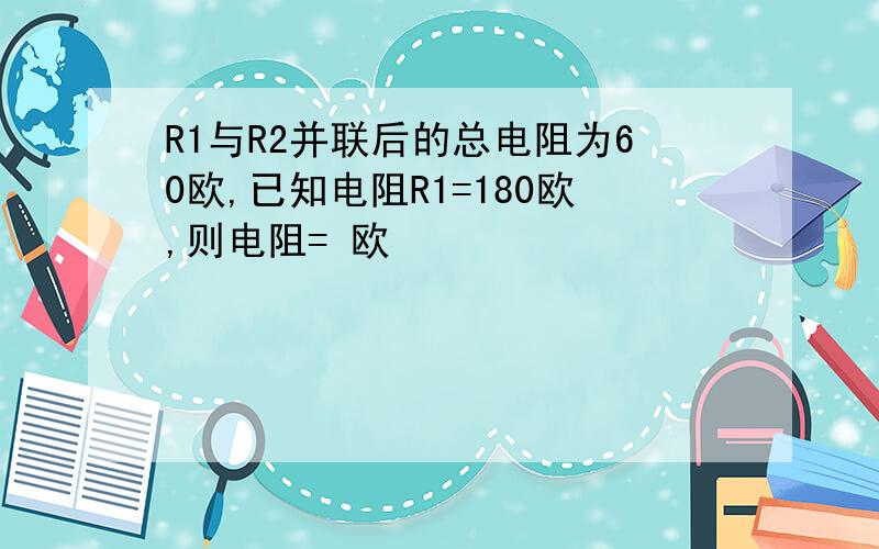 R1与R2并联后的总电阻为60欧,已知电阻R1=180欧,则电阻= 欧