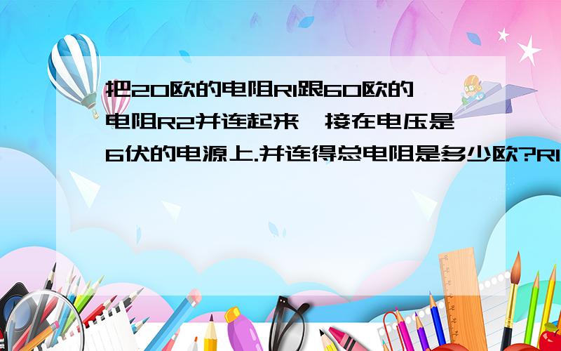 把20欧的电阻R1跟60欧的电阻R2并连起来,接在电压是6伏的电源上.并连得总电阻是多少欧?R1的电流跟电路中的电流之比是?