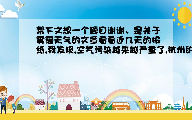 帮下文想一个题目谢谢、是关于雾霾天气的文章看看近几天的报纸,我发现,空气污染越来越严重了,杭州的空气质量指数不断的下降,这到底是为什么呢?原来,这都是雾霾搞的鬼.到底什么是雾霾