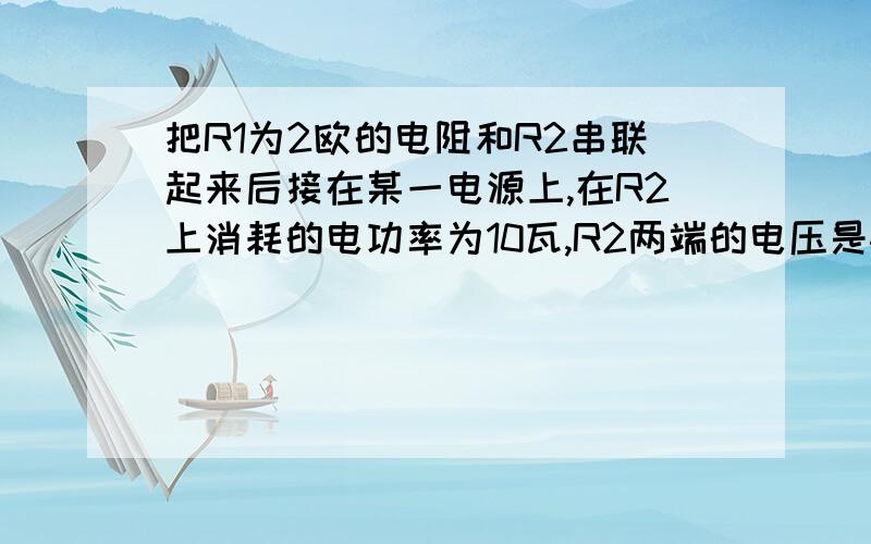 把R1为2欧的电阻和R2串联起来后接在某一电源上,在R2上消耗的电功率为10瓦,R2两端的电压是4V,求1）R2的阻值 2）R1上消耗的电功率 3）电源的电压 P.s