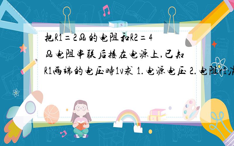 把R1=2Ω的电阻和R2=4Ω电阻串联后接在电源上,已知R1两端的电压时1v求 1.电源电压 2.电阻r1消耗的电功率 3.五分钟内电源通过r2所做的电功