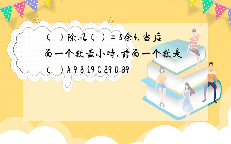 （ ）除以（）=5余4.当后面一个数最小时,前面一个数是（ ）A 9 B 19 C 29 D 39