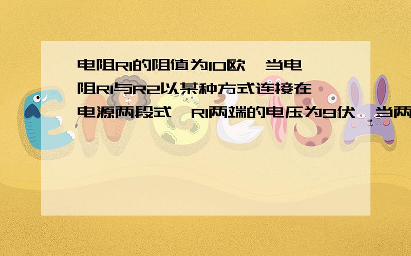 电阻R1的阻值为10欧,当电阻R1与R2以某种方式连接在电源两段式,R1两端的电压为9伏,当两电阻一另一种方式连接在同一电源两端时,R1两端的电压为3伏  求：1 电源电压  2：电阻R2的阻值  3：电阻R