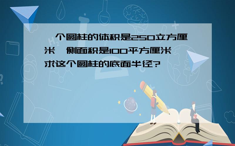 一个圆柱的体积是250立方厘米,侧面积是100平方厘米,求这个圆柱的底面半径?