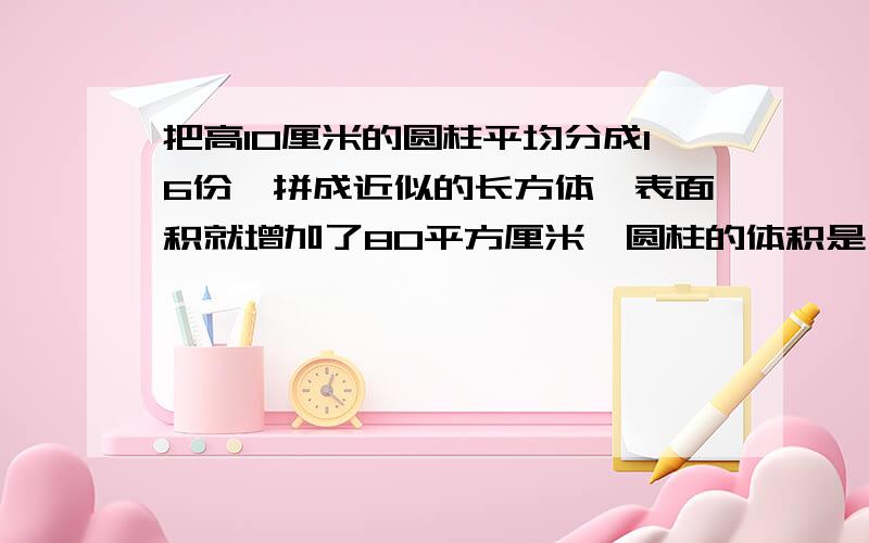 把高10厘米的圆柱平均分成16份,拼成近似的长方体,表面积就增加了80平方厘米,圆柱的体积是( )