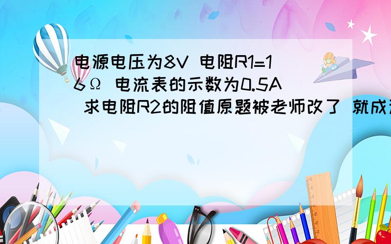 电源电压为8V 电阻R1=16Ω 电流表的示数为0.5A 求电阻R2的阻值原题被老师改了 就成这样了.......  理想电阻就是阻值无穷大么？