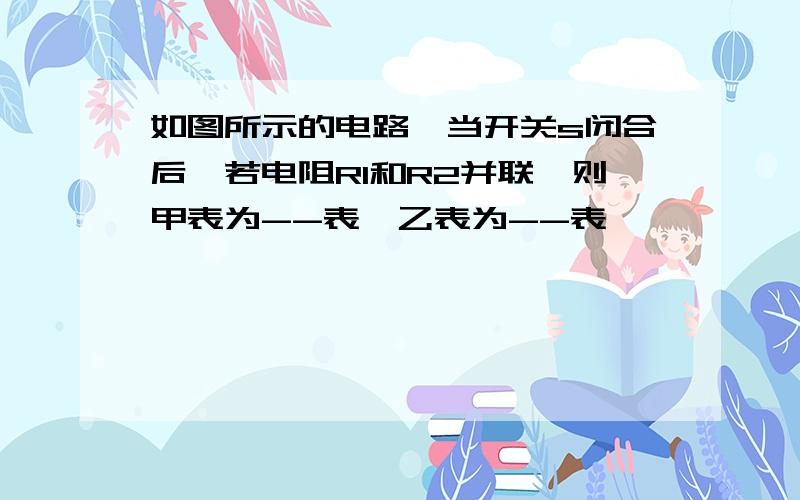 如图所示的电路,当开关s闭合后,若电阻R1和R2并联,则甲表为--表,乙表为--表