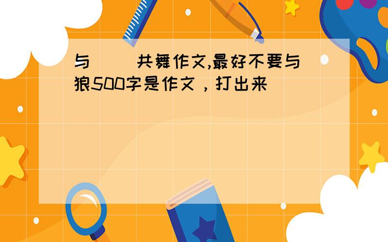 与( )共舞作文,最好不要与狼500字是作文，打出来